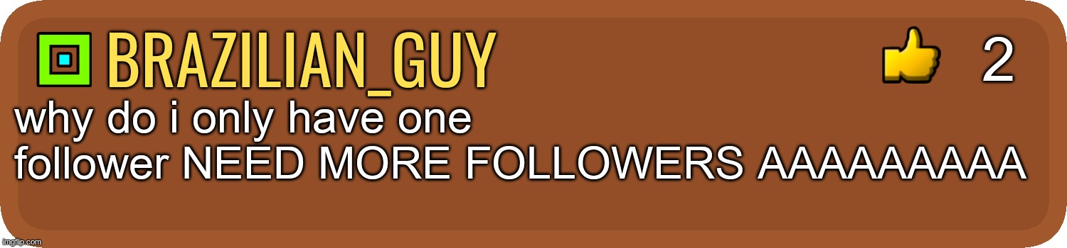 aaaaaaaaaaaaaaaaaaaaaaaaaaaaaaaaaaaaaaaaaaaaaaaaaaaaaaaaaaaaaaaa | 2; brazilian_guy; why do i only have one follower NEED MORE FOLLOWERS AAAAAAAAA | image tagged in gd comment,follow me,aaaaaaaaaaaaaaaaaaaaaaaaaaa | made w/ Imgflip meme maker