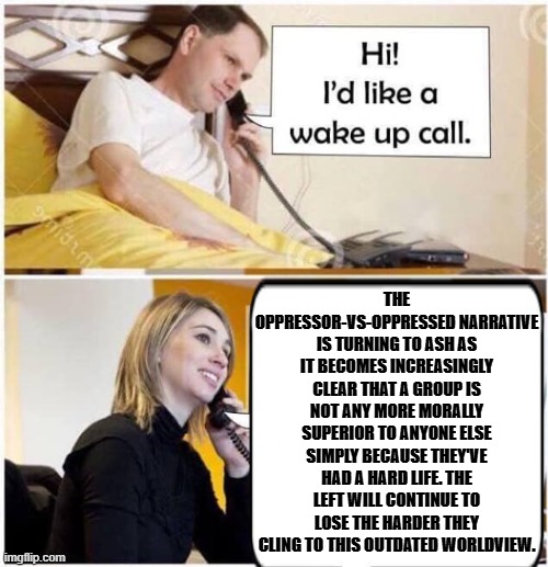 wake up call for leftists | the oppressor-vs-oppressed narrative is turning to ash as it becomes increasingly clear that a group is not any more morally superior to anyone else simply because they've had a hard life. The left will continue to lose the harder they cling to this outdated worldview. | image tagged in wake up call,politics lol,left wing narrative,marxism,leftist hypocrisy,liberals vs conservatives | made w/ Imgflip meme maker