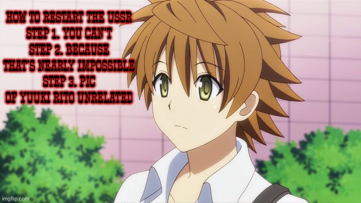 I don’t think Rito Yuuki would support communism, I think Rito might be anti communist (To Love Ru Rito Yuuki) | How to restart the USSR
Step 1. You can’t
Step 2. Because that’s nearly impossible
Step 3. Pic of Yuuki Rito unrelated | image tagged in communism,communists,anti soviet,anime,to love ru,rito yuuki | made w/ Imgflip meme maker
