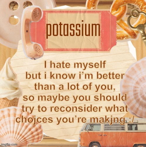 template (thanks shira) | I hate myself but i know i’m better than a lot of you, so maybe you should try to reconsider what chojces you’re makjng :/ | image tagged in template thanks shira | made w/ Imgflip meme maker