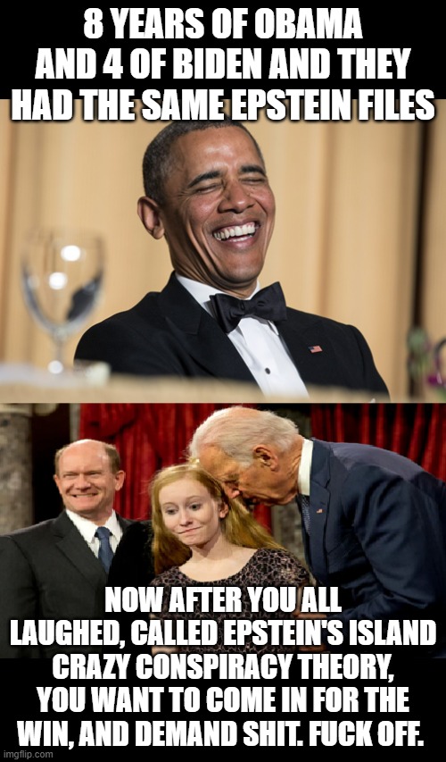 The list | 8 years of Obama and 4 of Biden and they had the SAME Epstein files; Now after you all laughed, called Epstein's island crazy conspiracy theory, you want to come in for the win, and Demand shit. FUCK OFF. | image tagged in jeffrey epstein,democrats,politics | made w/ Imgflip meme maker