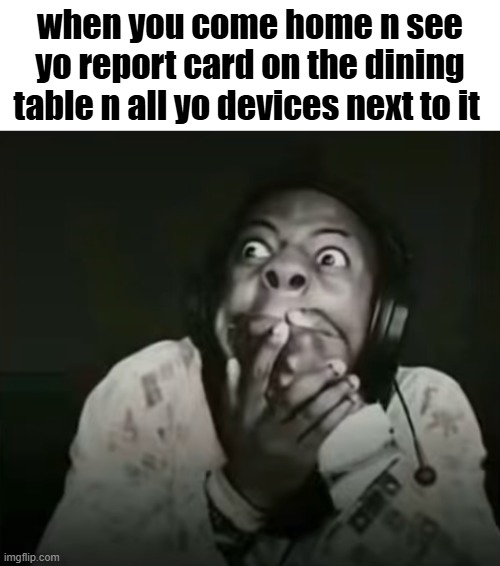 . | when you come home n see yo report card on the dining table n all yo devices next to it | image tagged in speed horrified | made w/ Imgflip meme maker