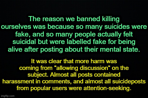 . | The reason we banned killing ourselves was because so many suicides were fake, and so many people actually felt suicidal but were labelled fake for being alive after posting about their mental state. It was clear that more harm was coming from "allowing discussion" on the subject. Almost all posts contained harassment in comments, and almost all suicideposts from popular users were attention-seeking. | image tagged in the black | made w/ Imgflip meme maker