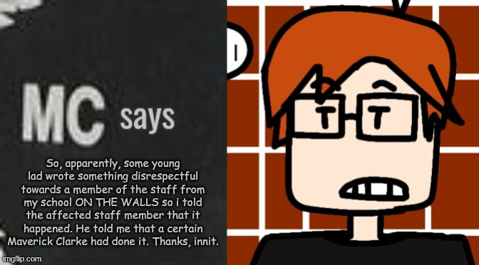 Someone at MC's school committed vandalism by writing insults at a surveillance member. | So, apparently, some young lad wrote something disrespectful towards a member of the staff from my school ON THE WALLS so i told the affected staff member that it happened. He told me that a certain Maverick Clarke had done it. Thanks, innit. | image tagged in mc says,mc,moscovio may,vandalism,school | made w/ Imgflip meme maker