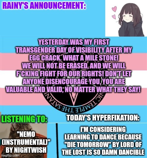 My first Transgender Day of Visibility after my egg crack! :3 | Yesterday was my first Transgender Day of Visibility after my egg crack. What a mile stone!
We will not be erased, and we will f*cking fight for our rights! Don't let anyone disencourage you, you are valuable and valid, no matter what they say! "Nemo (Instrumental)" by Nightwish; I'm considering learning to dance because "Die Tomorrow" by Lord Of The Lost is so damn dancible | image tagged in rainy's announcement temp 1 satanic temple edition | made w/ Imgflip meme maker
