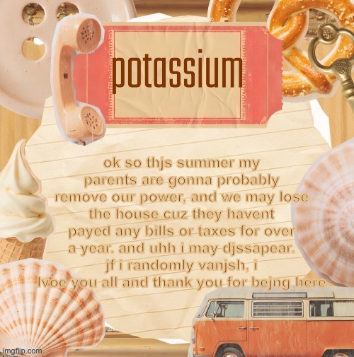 /srs i know thjs js a bad day to post ts | ok so thjs summer my parents are gonna probably remove our power, and we may lose the house cuz they havent payed any bills or taxes for over a year. and uhh i may djssapear. jf i randomly vanjsh, i lvoe you all and thank you for bejng here | image tagged in template thanks shira | made w/ Imgflip meme maker