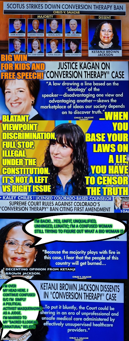8-1 vote, the SCOTUS holds that Colorado’s ban on “conversion therapy,” violates 1st amendment / viewpoint discrimination | big win for kids and free speech! ...when you base your laws on a lie, you have to censor the truth; Blatant viewpoint discrimination, full stop, illegal under the constitution.  It's not a left vs right issue; I'm back!...yes, unfit, unqualified, unhinged, lunatic; I'm a confused woman still trying to figure out what a bio woman is; I'm over my head here. I continue confused b/c I'm  simply a political activist masquerading as a judge. I'm married to my “sacred illogical unnatural” beliefs | image tagged in ketanji brown jackson,scotus,incompetence,conversion therapy,free speech,1st amendment | made w/ Imgflip meme maker
