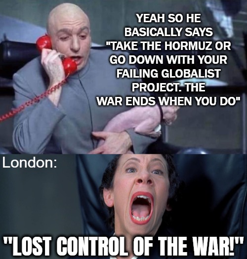 Stakes are insane atm! When they create the coalition, UK Imperialism/globalism is officially done! No way out | Yeah so he basically says "take the hormuz or go down with your failing globalist project. The war ends when you do"; London:; "lost control of the war!" | image tagged in dr evil and frau,politics,iran,donald trump,uk | made w/ Imgflip meme maker