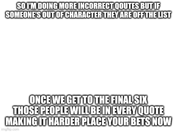 Be sure to set Comments to oldest first | So I'm doing more incorrect qoutes but if someone's out of character they are off the list; Once we get to the final six those people will be in every quote making it harder place your bets now | image tagged in blank white template | made w/ Imgflip meme maker