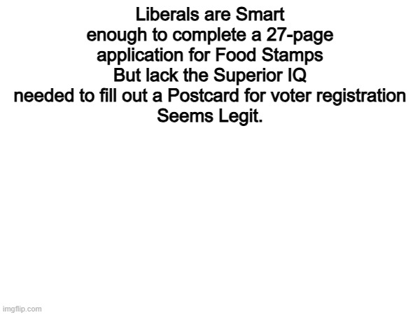 Seems Legit | Liberals are Smart enough to complete a 27-page application for Food Stamps
But lack the Superior IQ needed to fill out a Postcard for voter registration
Seems Legit. | image tagged in memes,funny,liberals,politics,political meme | made w/ Imgflip meme maker
