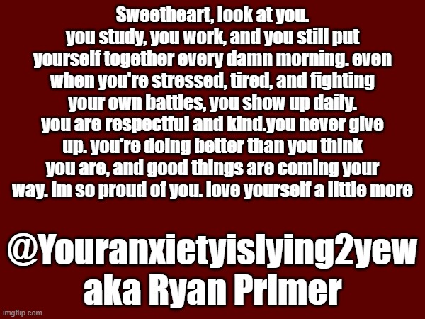 Sweetheart, look at you. you study, you work, and you still put yourself together every damn morning. even when you're stressed, tired, and fighting your own battles, you show up daily. you are respectful and kind.you never give up. you're doing better than you think you are, and good things are coming your way. im so proud of you. love yourself a little more; @Youranxietyislying2yew
aka Ryan Primer | made w/ Imgflip meme maker