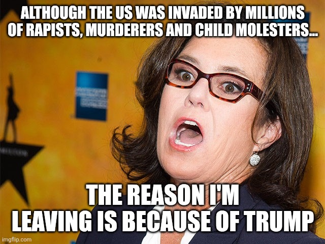 That's the real reason | Although the US was invaded by millions of rapists, murderers and child molesters... The reason I'm leaving is because of Trump | image tagged in rosie o'donnell scream,remix | made w/ Imgflip meme maker