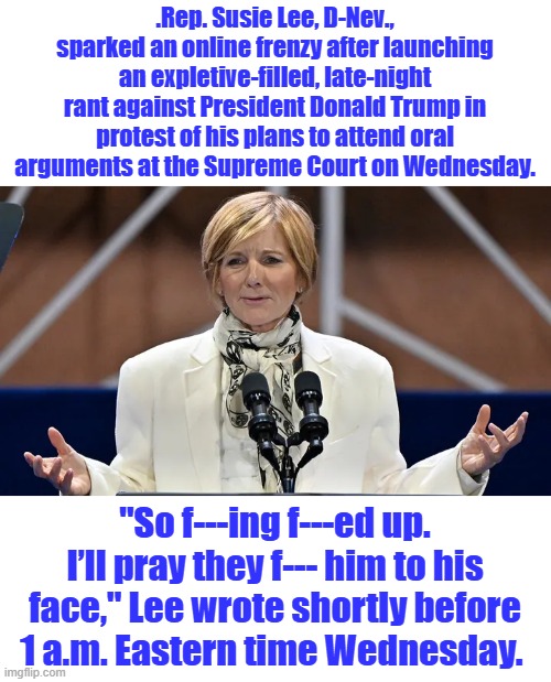 Another DEM class act | .Rep. Susie Lee, D-Nev., sparked an online frenzy after launching an expletive-filled, late-night rant against President Donald Trump in protest of his plans to attend oral arguments at the Supreme Court on Wednesday. "So f---ing f---ed up. I’ll pray they f--- him to his face," Lee wrote shortly before 1 a.m. Eastern time Wednesday. | made w/ Imgflip meme maker