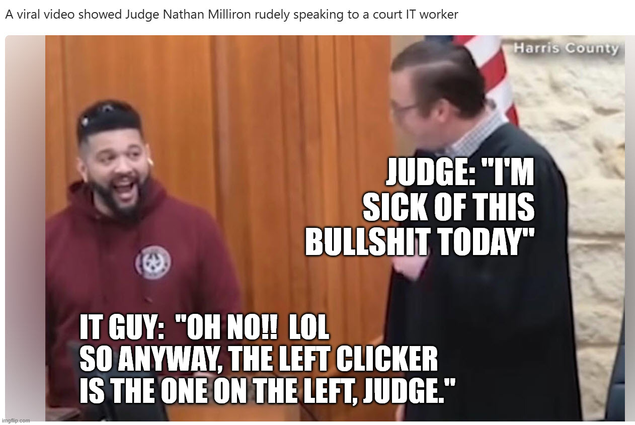 Dickhead judge taking his frustration out on a person whose job is to help him.  Classy | Judge: "I'm sick of this bullshit today"; IT Guy:  "Oh NO!!  LOL
So anyway, The left clicker is the one on the left, Judge." | image tagged in judge dickhead | made w/ Imgflip meme maker
