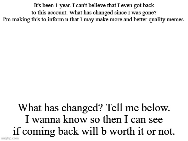 Hello Again | It's been 1 year. I can't believe that I even got back to this account. What has changed since I was gone?
I'm making this to inform u that I may make more and better quality memes. What has changed? Tell me below. I wanna know so then I can see if coming back will b worth it or not. | image tagged in comeback,return | made w/ Imgflip meme maker