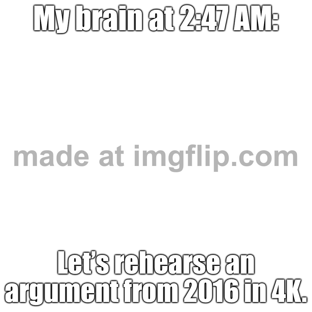 My brain at 2:47 AM:; Let’s rehearse an argument from 2016 in 4K. | My brain at 2:47 AM:; Let’s rehearse an argument from 2016 in 4K. | image tagged in memes,blank transparent square,brain,brain cells,scumbag brain,3 am | made w/ Imgflip meme maker