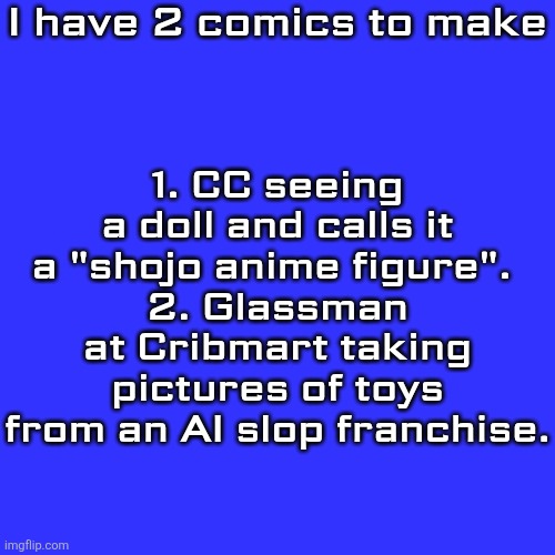I'll start production on them tomorrow. | I have 2 comics to make; 1. CC seeing a doll and calls it a "shojo anime figure". 
2. Glassman at Cribmart taking pictures of toys from an AI slop franchise. | image tagged in memes,blank transparent square,comics,announcement | made w/ Imgflip meme maker