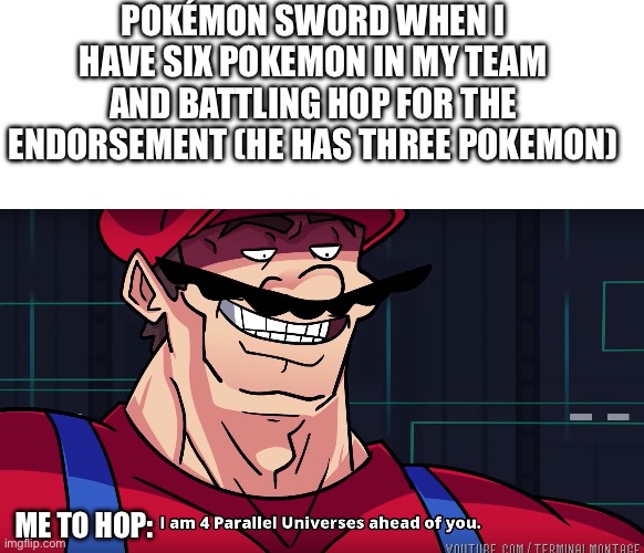 This is true | Pokémon Sword when I have six Pokemon in my team and battling Hop for the Endorsement (he has three Pokemon); Me to Hop: | image tagged in blank white template,mario i am four parallel universes ahead of you,pokemon | made w/ Imgflip meme maker