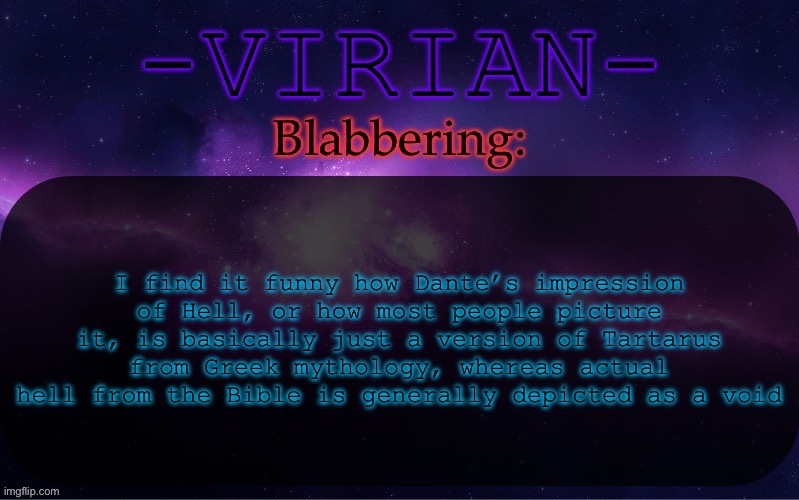 Virian announcement temp | I find it funny how Dante’s impression of Hell, or how most people picture it, is basically just a version of Tartarus from Greek mythology, whereas actual hell from the Bible is generally depicted as a void | image tagged in virian announcement temp | made w/ Imgflip meme maker