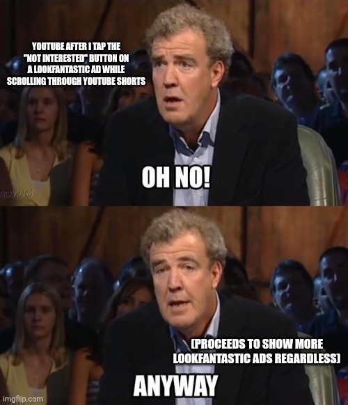 Typical of YouTube these days. | YouTube after I tap the "not interested" button on a LookFantastic ad while scrolling through YouTube Shorts; (Proceeds to show more LookFantastic ads regardless) | image tagged in oh no anyway,youtube,adverts,top gear,youtube shorts,jeremy clarkson | made w/ Imgflip meme maker
