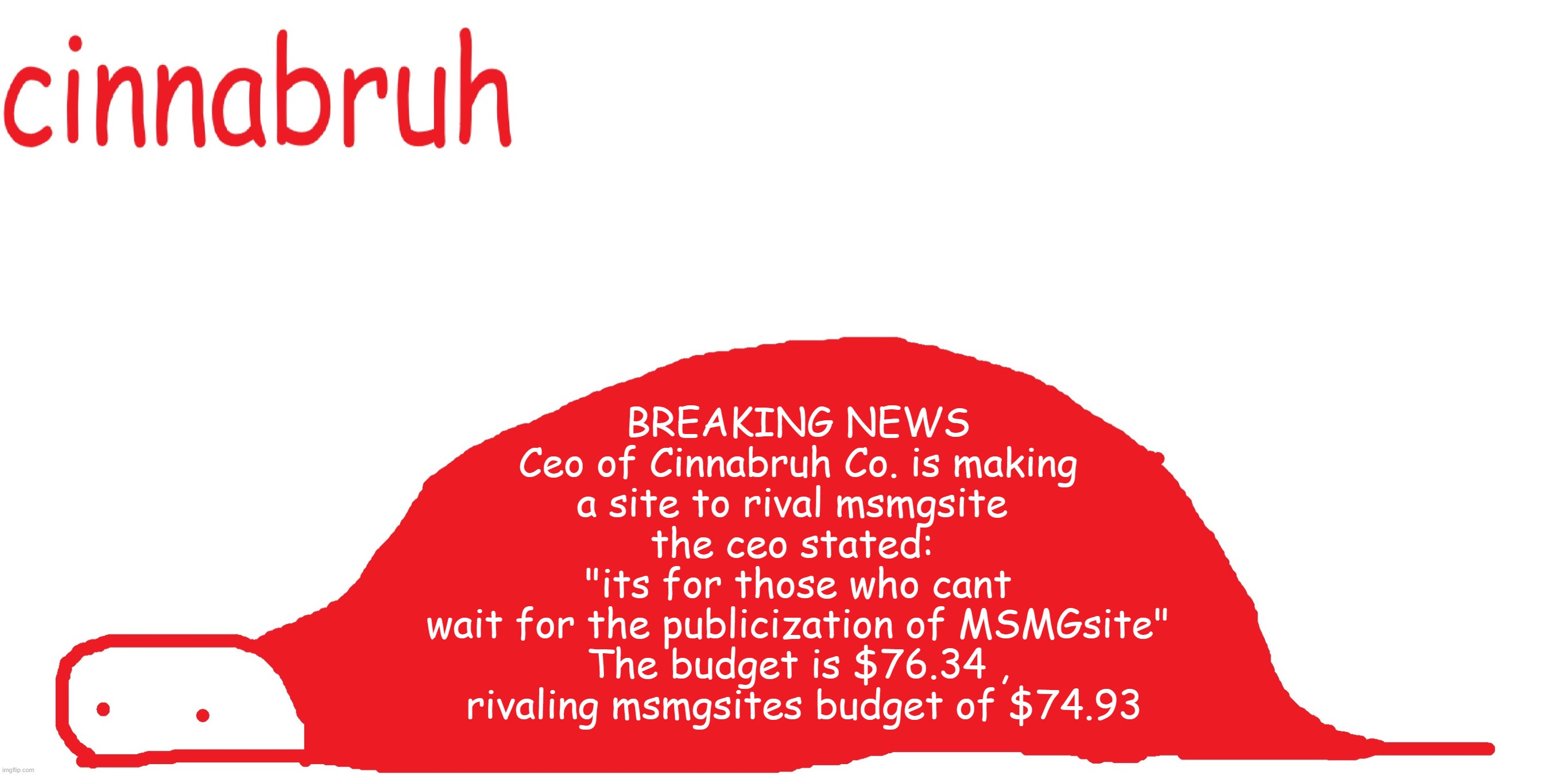 suspiciously announcement temp shaped tail | BREAKING NEWS
 Ceo of Cinnabruh Co. is making 
a site to rival msmgsite 
the ceo stated: 
"its for those who cant
 wait for the publicization of MSMGsite" 
The budget is $76.34 ,
 rivaling msmgsites budget of $74.93 | image tagged in suspiciously announcement temp shaped tail | made w/ Imgflip meme maker
