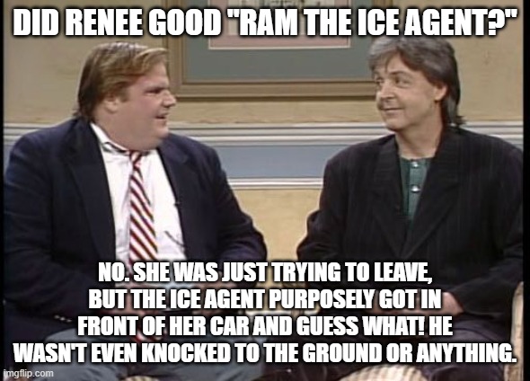 Sucks to know lies, MAGA | Did Renee Good "ram the ice agent?"; No. She was just trying to leave, but the ice agent purposely got in front of her car and guess what! He wasn't even knocked to the ground or anything. | image tagged in chris farley show | made w/ Imgflip meme maker