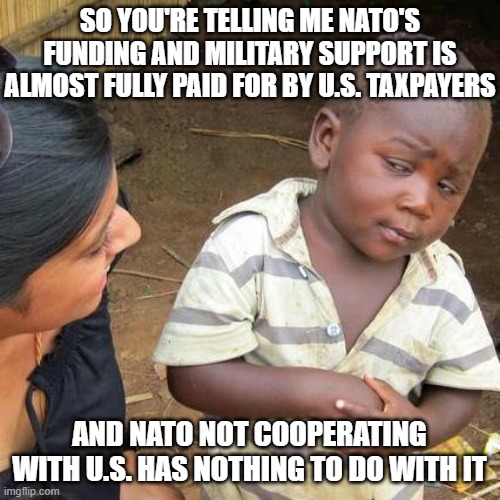 Third World Skeptical Kid Meme | so you're telling me nato's funding and military support is almost fully paid for by U.S. taxpayers and nato not cooperating with U.S. has n | image tagged in memes,third world skeptical kid | made w/ Imgflip meme maker