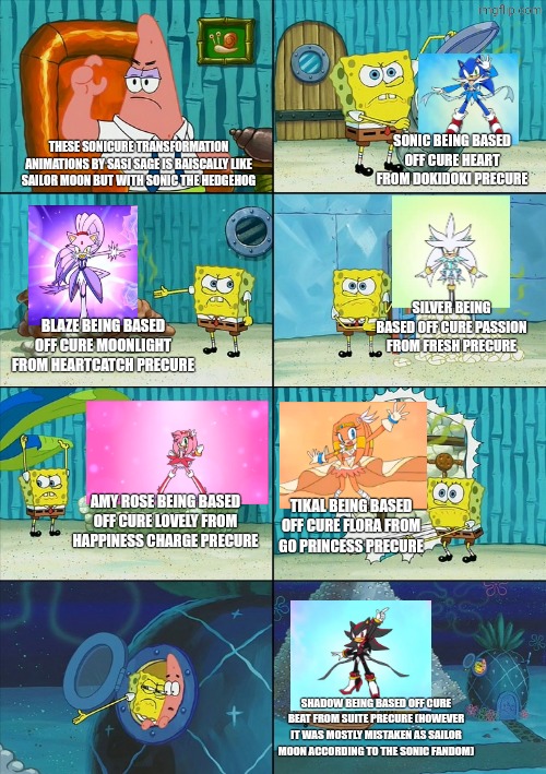 I think I swear that the Cure Shadow one was MOSTLY misaken as Sailor Moon, like BRO?! | Sonic being based off Cure Heart from DokiDoki Precure; These Sonicure transformation animations by sasi sage is baiscally like Sailor Moon but with Sonic The Hedgehog; Silver being based off Cure Passion from Fresh Precure; Blaze being based off Cure Moonlight from Heartcatch Precure; Amy Rose being based off Cure Lovely from Happiness Charge Precure; Tikal being based off Cure Flora from Go Princess Precure; Shadow being based off Cure Beat from Suite Precure (however it was mostly mistaken as Sailor Moon according to the Sonic fandom) | image tagged in spongebob shows patrick garbage,sonic the hedgehog,precure,sonicure,sasi sage,toshiyuki753 | made w/ Imgflip meme maker