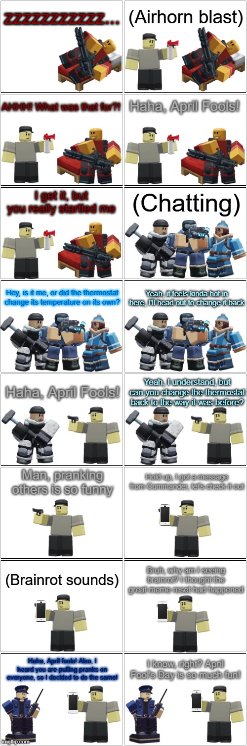 Tower Defense Simulator Comic - Scout the Prankster | zzzzzzzzzzz... (Airhorn blast); AHHH! What was that for?! Haha, April Fools! I get it, but you really startled me; (Chatting); Hey, is it me, or did the thermostat change its temperature on its own? Yeah, it feels kinda hot in here, I'll head out to change it back; Haha, April Fools! Yeah, I understand, but can you change the thermostat back to the way it was before? Man, pranking others is so funny; Hold up, I got a message from Commander, let's check it out; (Brainrot sounds); Bruh, why am I seeing brainrot? I thought the great meme reset had happened; I know, right? April Fool's Day is so much fun! Haha, April fools! Also, I heard you are pulling pranks on everyone, so I decided to do the same! | image tagged in blank comic panel 2x8,tds,tower defense simulator,april fools,prank | made w/ Imgflip meme maker