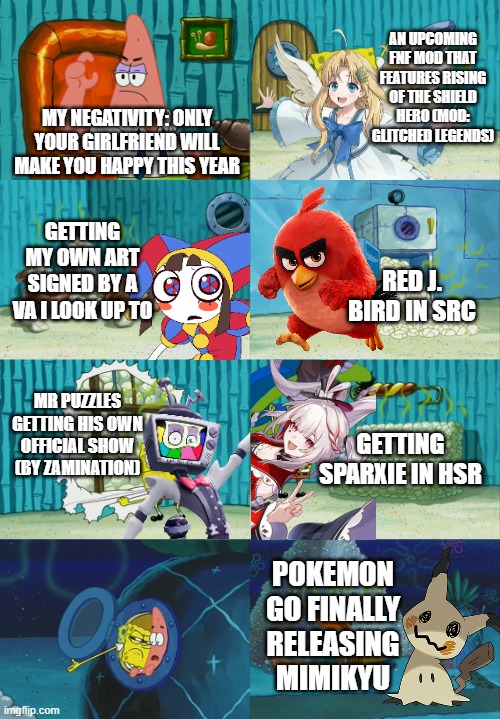 I can't believe it so far | an upcoming FNF Mod that features Rising of the Shield Hero (Mod: Glitched Legends); My negativity: Only your girlfriend will make you happy this year; Getting my own art signed by a VA I look up to; Red j. Bird in SRC; Mr Puzzles getting his own official show (By Zamination); Getting Sparxie in Hsr; POKEMON GO FINALLY RELEASING MIMIKYU | image tagged in rising of the shield hero,the amazing digital circus,angry birds,honkai star rail,pokemon go,calling all villains | made w/ Imgflip meme maker