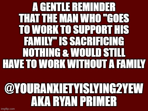 a gentle reminder that the man who "goes to work to support his family" is sacrificing nothing & would still have to work without a family; @Youranxietyislying2yew
aka Ryan Primer | made w/ Imgflip meme maker