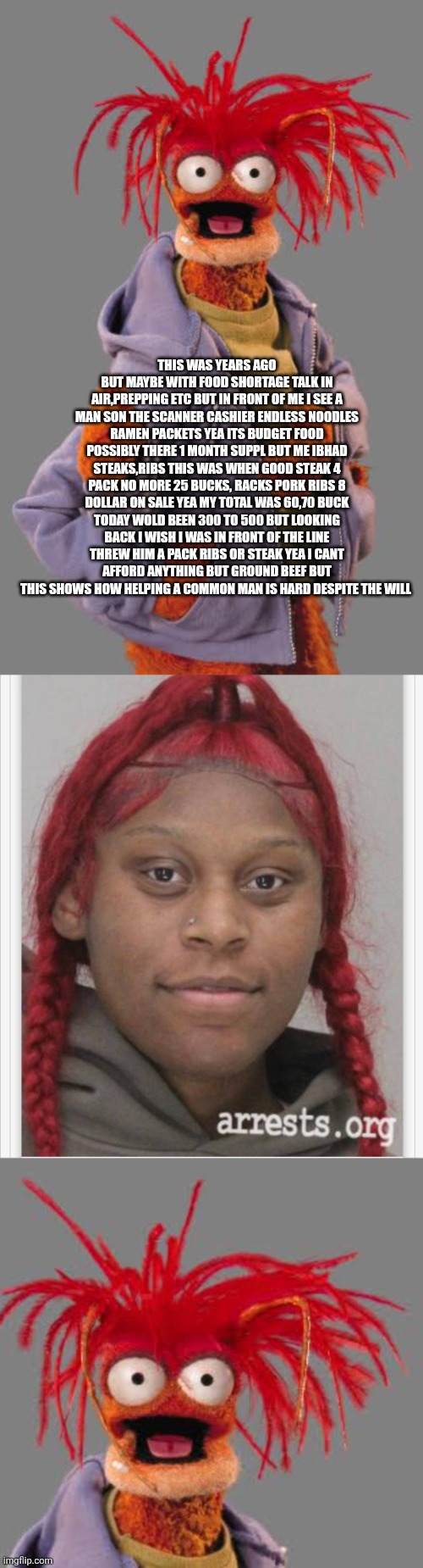 Pre WW3 memories: Days of compassion of yesteryear | This was years ago but maybe with food shortage talk in air,prepping etc but in front of me I see a man son the scanner cashier endless noodles Ramen packets yea its budget food possibly there 1 month suppl but me ibhad steaks,ribs this was when good steak 4 pack no more 25 bucks, racks pork ribs 8 dollar on sale yea my total was 60,70 buck today wold been 300 to 500 but looking back I wish I was in front of the line threw him a pack ribs or steak yea I cant afford anything but ground beef but this shows how helping a common man is hard despite the will | image tagged in wtf | made w/ Imgflip meme maker