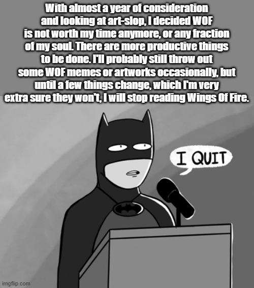I quit. | With almost a year of consideration and looking at art-slop, I decided WOF is not worth my time anymore, or any fraction of my soul. There are more productive things to be done. I'll probably still throw out some WOF memes or artworks occasionally, but until a few things change, which I'm very extra sure they won't, I will stop reading Wings Of Fire. | image tagged in i quit,wings of fire,wof,dragons,books | made w/ Imgflip meme maker