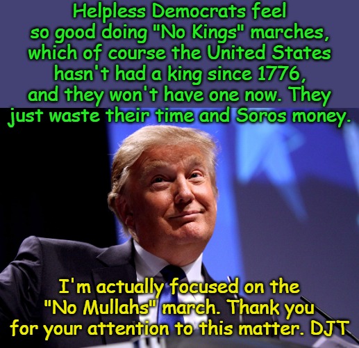 Soon Democrats will be marching for Cinco de Mayo, then "No Ketchup" and "No Summer" and "No Job" and "No Starbucks" and... | Helpless Democrats feel so good doing "No Kings" marches, which of course the United States hasn't had a king since 1776, and they won't have one now. They just waste their time and Soros money. I'm actually focused on the "No Mullahs" march. Thank you for your attention to this matter. DJT | image tagged in donald trump no2 | made w/ Imgflip meme maker