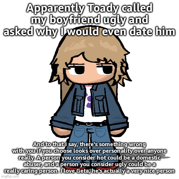 gm | Apparently Toady called my boyfriend ugly and asked why I would even date him; And to that I say, there's something wrong with you if you choose looks over personality over anyone really. A person you consider hot could be a domestic abuser, and a person you consider ugly could be a really caring person. I love Geta, he's actually a very nice person | image tagged in stardust but a goober | made w/ Imgflip meme maker
