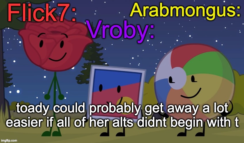 You couldn't flip a script if you tried! Don't call me outdated when on your first date, you died! | toady could probably get away a lot easier if all of her alts didnt begin with t | image tagged in flick7 vroby arab shared temp | made w/ Imgflip meme maker