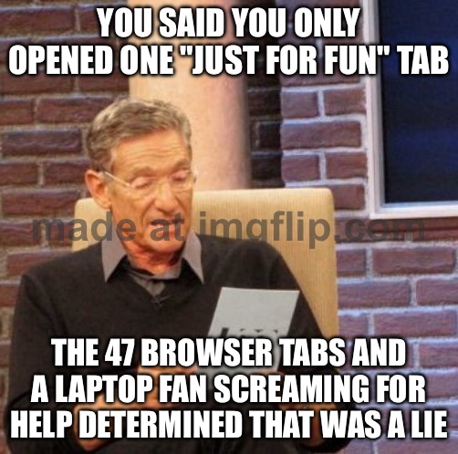 YOU SAID YOU ONLY OPENED ONE "JUST FOR FUN" TAB | YOU SAID YOU ONLY OPENED ONE "JUST FOR FUN" TAB; THE 47 BROWSER TABS AND A LAPTOP FAN SCREAMING FOR HELP DETERMINED THAT WAS A LIE | image tagged in memes,maury lie detector,laptop,browser history,browser,help | made w/ Imgflip meme maker
