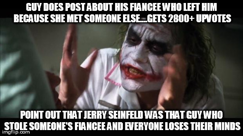 And everybody loses their minds | GUY DOES POST ABOUT HIS FIANCEE WHO LEFT HIM BECAUSE SHE MET SOMEONE ELSE....GETS 2800+ UPVOTES POINT OUT THAT JERRY SEINFELD WAS THAT GUY W | image tagged in memes,and everybody loses their minds | made w/ Imgflip meme maker