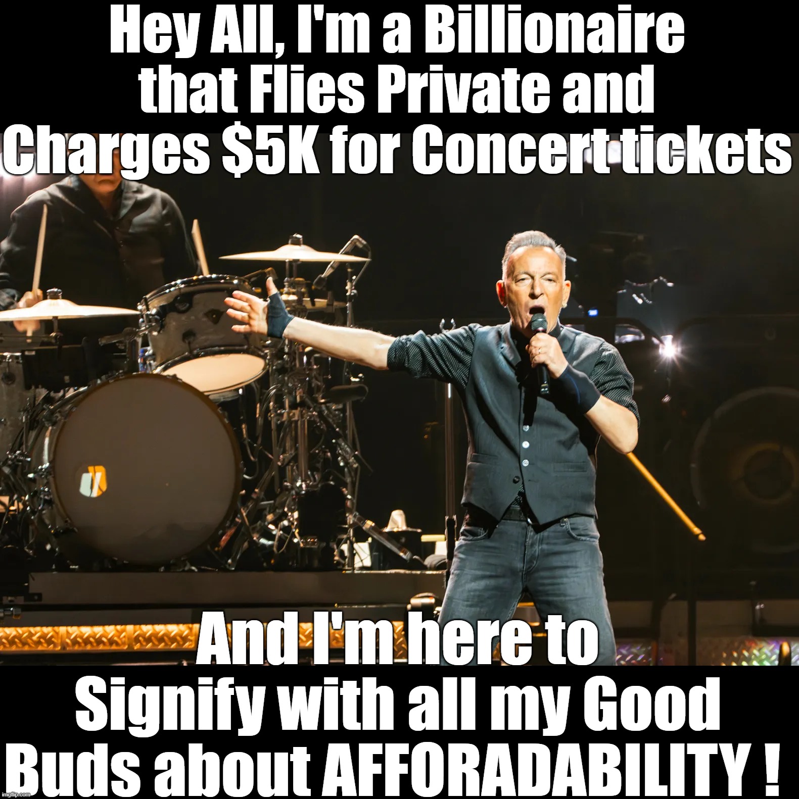 Just shut up and do Born to Run (or not) | Hey All, I'm a Billionaire that Flies Private and Charges $5K for Concert tickets; And I'm here to Signify with all my Good Buds about AFFORADABILITY ! | image tagged in springsteen billionaire meme | made w/ Imgflip meme maker