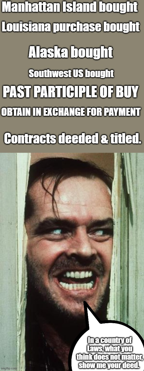 Show me the deed, you can disagree with the deal they made, but value was exchanged Sold & bought | Manhattan Island bought; Louisiana purchase bought; Alaska bought; Southwest US bought; past participle of buy; obtain in exchange for payment; Contracts deeded & titled. In a country of Laws, what you think does not matter, show me your deed. | image tagged in memes,here's johnny | made w/ Imgflip meme maker