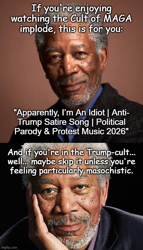Woody Guthrie would be pleased. | If you're enjoying
watching the Cult of MAGA
implode, this is for you:; "Apparently, I’m An Idiot | Anti-
Trump Satire Song | Political
Parody & Protest Music 2026"; And if you're in the Trump-cult...
well... maybe skip it unless you're
feeling particularly masochistic. | image tagged in morgan freeman,trump sucks,maga is a cult,deal with it | made w/ Imgflip meme maker