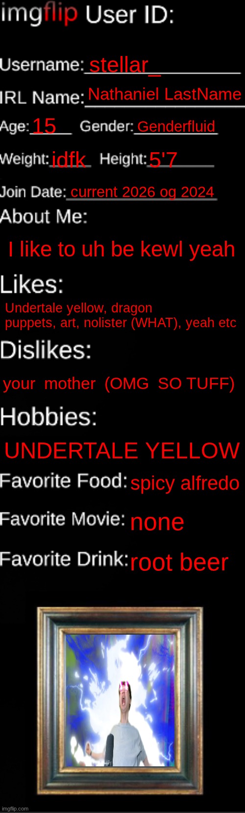 I put lastname because I'm not putting my last name | stellar_; Nathaniel LastName; 15; Genderfluid; idfk; 5'7; current 2026 og 2024; I like to uh be kewl yeah; Undertale yellow, dragon puppets, art, nolister (WHAT), yeah etc; your  mother  (OMG  SO TUFF); UNDERTALE YELLOW; spicy alfredo; none; root beer | image tagged in imgflip id card | made w/ Imgflip meme maker
