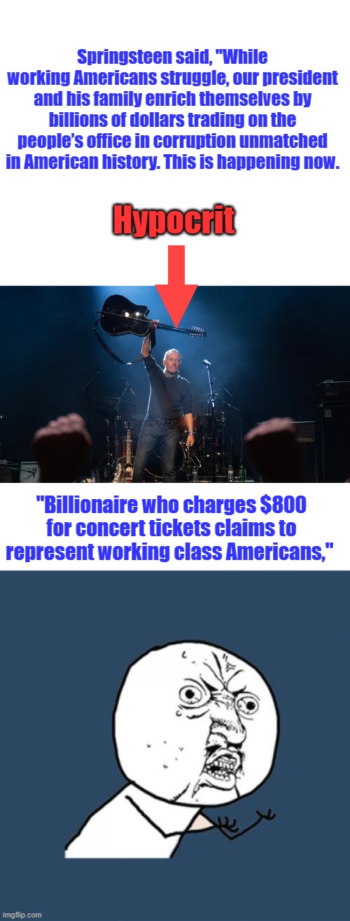 TRAITOR got rich in US and can't even sing | Springsteen said, "While working Americans struggle, our president and his family enrich themselves by billions of dollars trading on the people’s office in corruption unmatched in American history. This is happening now. Hypocrit; "Billionaire who charges $800 for concert tickets claims to represent working class Americans," | image tagged in memes,y u no | made w/ Imgflip meme maker
