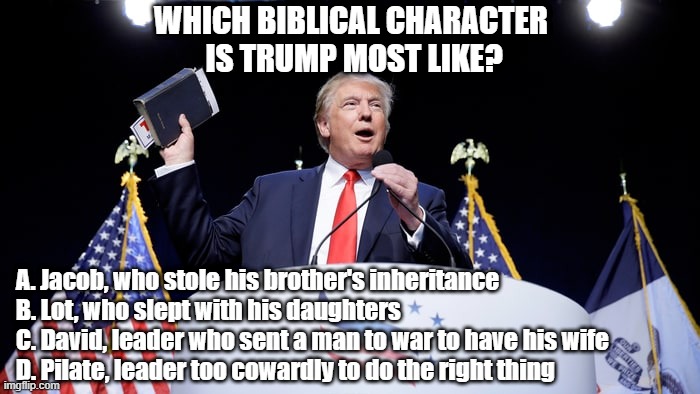Trump Bible | Which Biblical character 
is Trump most like? A. Jacob, who stole his brother's inheritance
B. Lot, who slept with his daughters
C. David, leader who sent a man to war to have his wife
D. Pilate, leader too cowardly to do the right thing | image tagged in trump bible,biblical,trump compare | made w/ Imgflip meme maker
