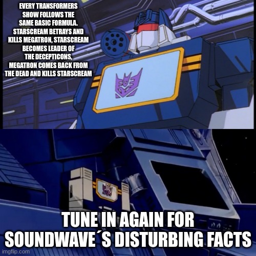 Soundwave will return with more disturbing facts | every transformers show follows the same basic formula. Starscream betrays and kills Megatron, Starscream becomes leader of the Decepticons, Megatron comes back from the dead and kills Starscream; tune in again for soundwave´s disturbing facts | image tagged in soundwave will return with more disturbing facts | made w/ Imgflip meme maker
