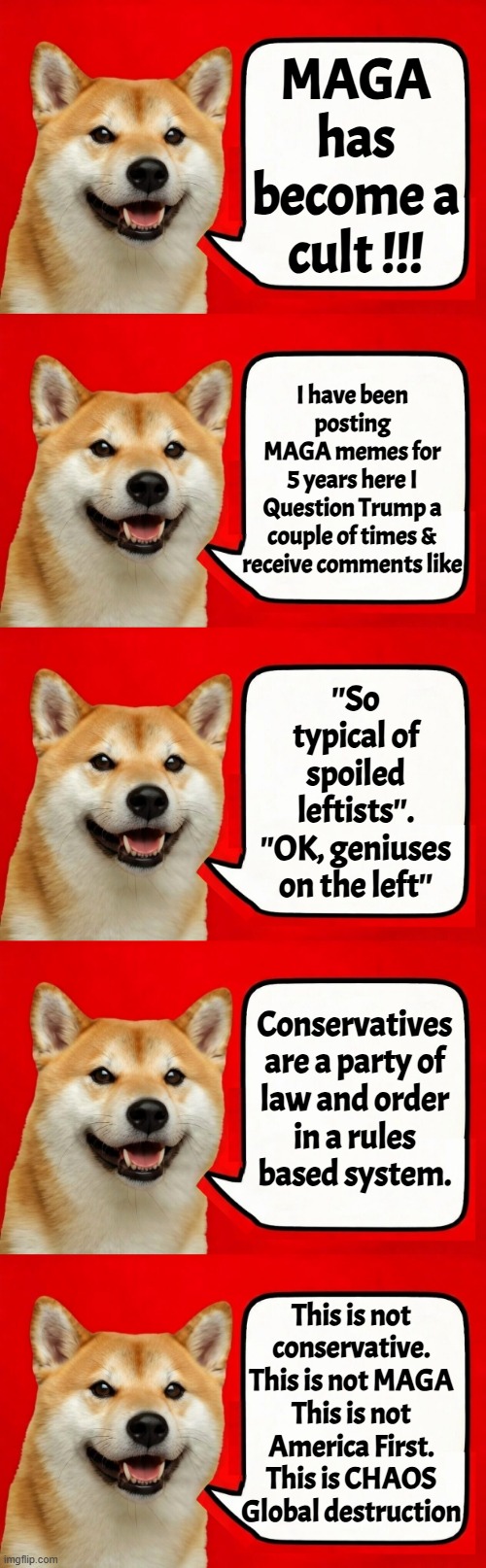 You are following a false idol not your own belief systems think about it | MAGA has become a cult !!! I have been posting
MAGA memes for
5 years here I
Question Trump a
couple of times &
receive comments like; ''So typical of spoiled leftists''.
''OK, geniuses on the left''; Conservatives
are a party of
law and order
in a rules
based system. This is not
conservative.
This is not MAGA
This is not America First.
This is CHAOS
Global destruction | image tagged in maga,america first,fake news,trump,bubble,politics | made w/ Imgflip meme maker