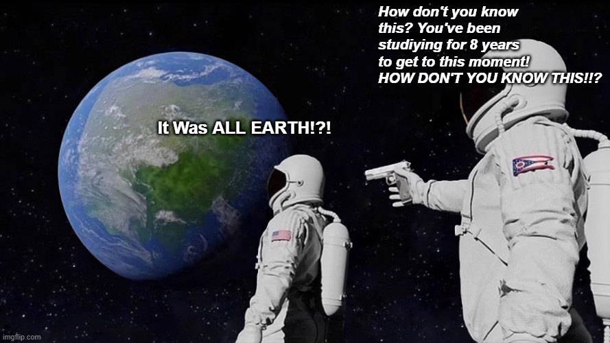 HOW? | How don't you know this? You've been studiying for 8 years to get to this moment! HOW DON'T YOU KNOW THIS!!? It Was ALL EARTH!?! | image tagged in memes,always has been | made w/ Imgflip meme maker