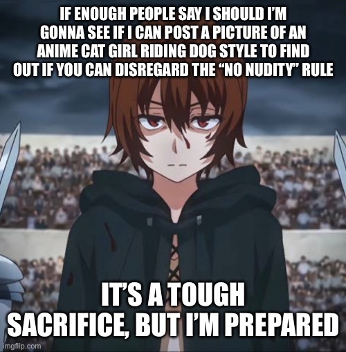 If enough people say I should I’m gonna see if I can post a picture of an anime cat girl riding dog style to find out if you CAN disregard the “no nudity” rule; It’s a tough sacrifice, but I’m prepared | made w/ Imgflip meme maker