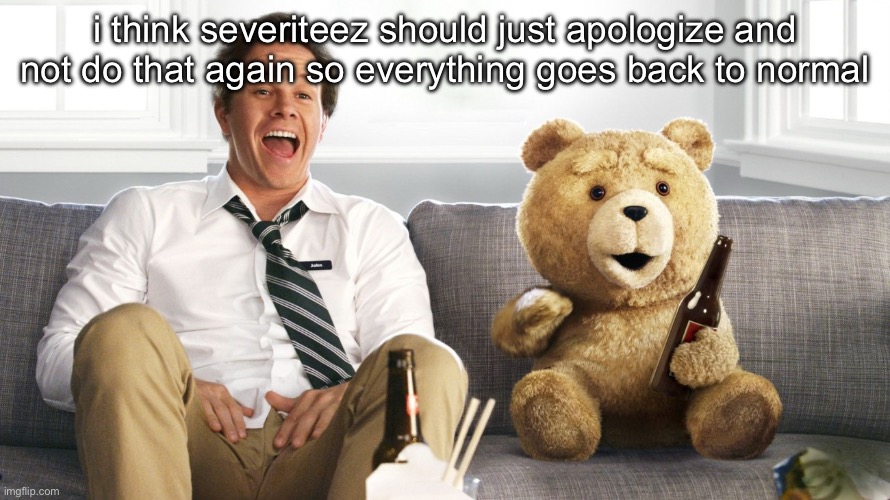 ted | i think severiteez should just apologize and not do that again so everything goes back to normal | image tagged in ted | made w/ Imgflip meme maker