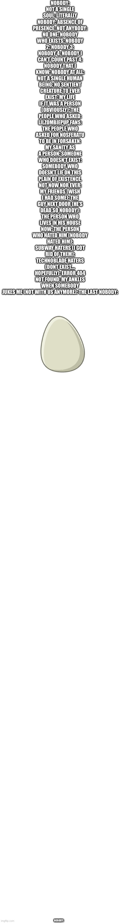 Nobody: | Nobody: not a single soul: literally nobody: absence of presence: not anybody: no one: nobody who exists: nobody 2: nobody 3: nobody 4: nobody I can’t count past 4: nobody that I know: nobody at all: not a single human being: no sentient creature to ever exist: my life if it was a person (obviously): the people who asked: Lilzombiepup fans: the people who asked for nosferatu to be in forsaken: my sanity as a person: someone who doesn’t exist: somebody who doesn’t lie on this plain of existence, not now nor ever: my friends (wish I had some): the guy next door (he’s dead so nobody): the person who lives in his house now: the person who hated him (nobody hated him): subway haters (I got rid of them): technoblade haters (DONT exist…. Hopefully): error 404 not found: my ankles when somebody jukes me (not with us anymore): the last nobody:; Nobody: | image tagged in nobody,n0body,nob0dy,n0b0dy,nobudy | made w/ Imgflip meme maker